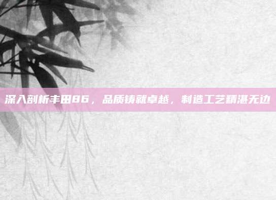 深入剖析丰田86,品质铸就卓越,制造工艺精湛无边