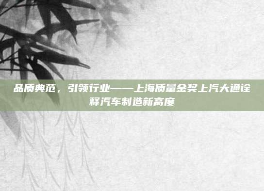 品质典范,引领行业——上海质量金奖上汽大通诠释汽车制造新高度