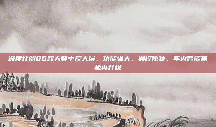 深度评测06款天籁中控大屏,功能强大,操控便捷,车内智能体验再升级