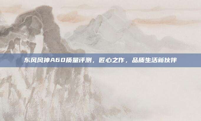 东风风神A60质量评测,匠心之作,品质生活新伙伴
