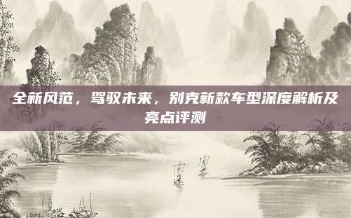 全新风范,驾驭未来,别克新款车型深度解析及亮点评测