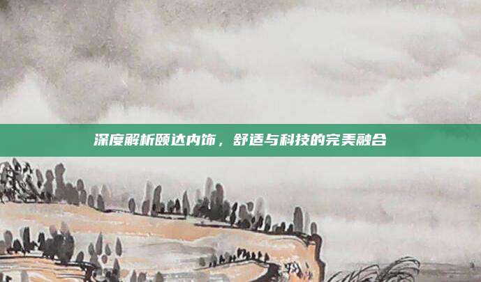 深度解析颐达内饰,舒适与科技的完美融合