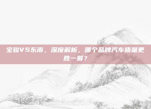 宝骏VS东南,深度解析,哪个品牌汽车质量更胜一筹?