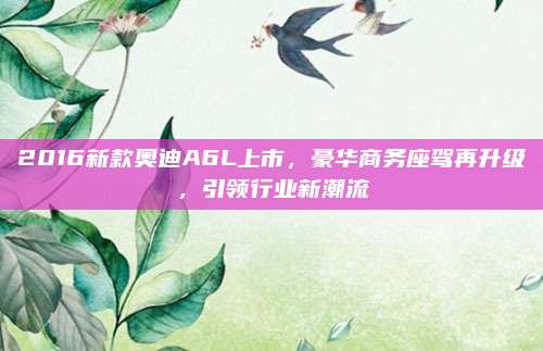 2016新款奥迪A6L上市,豪华商务座驾再升级,引领行业新潮流