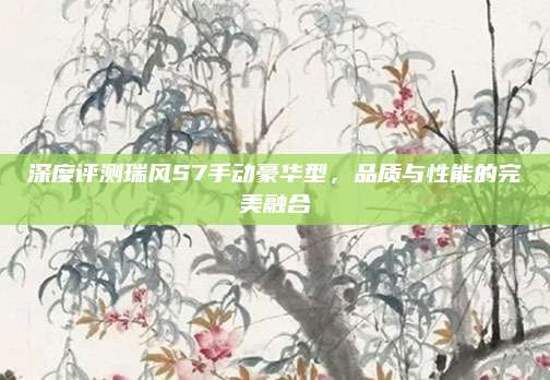 深度评测瑞风S7手动豪华型，品质与性能的完美融合