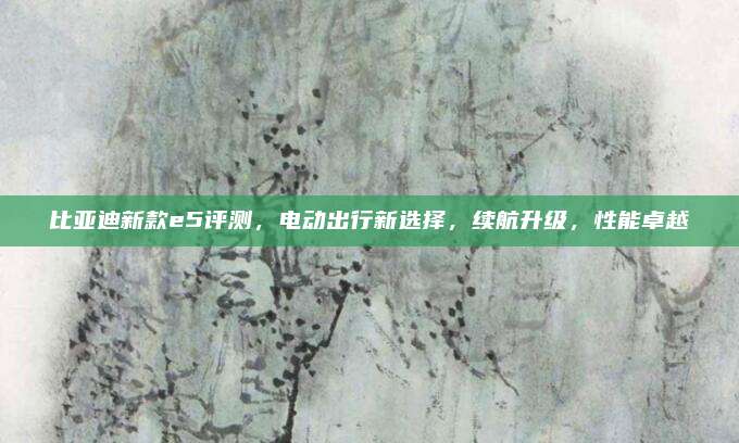 比亚迪新款e5评测,电动出行新选择,续航升级,性能卓越