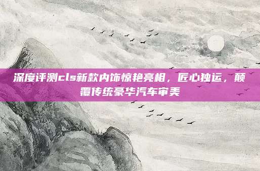 深度评测cls新款内饰惊艳亮相,匠心独运,颠覆传统豪华汽车审美