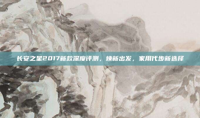长安之星2017新款深度评测,焕新出发,家用代步新选择