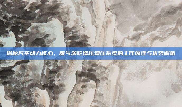 揭秘汽车动力核心,废气涡轮增压增压系统的工作原理与优势解析