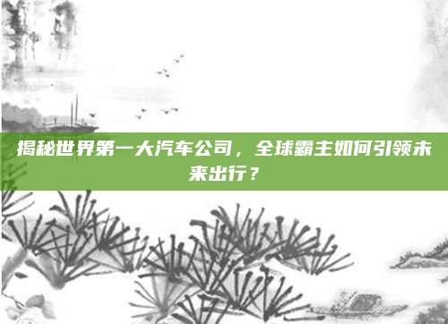 揭秘世界第一大汽车公司,全球霸主如何引领未来出行?