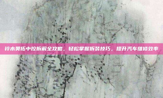 铃木奥拓中控拆解全攻略,轻松掌握拆装技巧,提升汽车维修效率