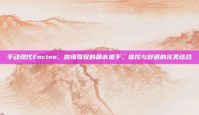 手动现代Encino,激情驾驭的都市猎手,操控与舒适的完美结合