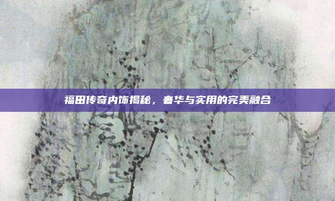 福田传奇内饰揭秘,奢华与实用的完美融合