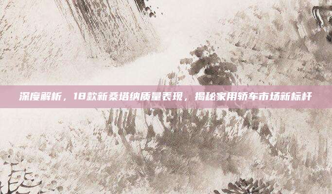 深度解析,18款新桑塔纳质量表现,揭秘家用轿车市场新标杆