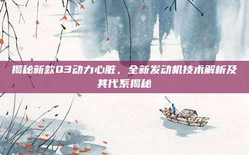 揭秘新款Q3动力心脏,全新发动机技术解析及其代系揭秘
