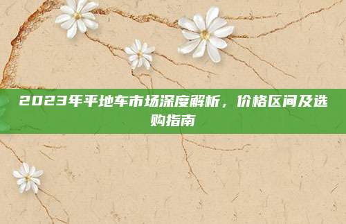 2023年平地车市场深度解析，价格区间及选购指南
