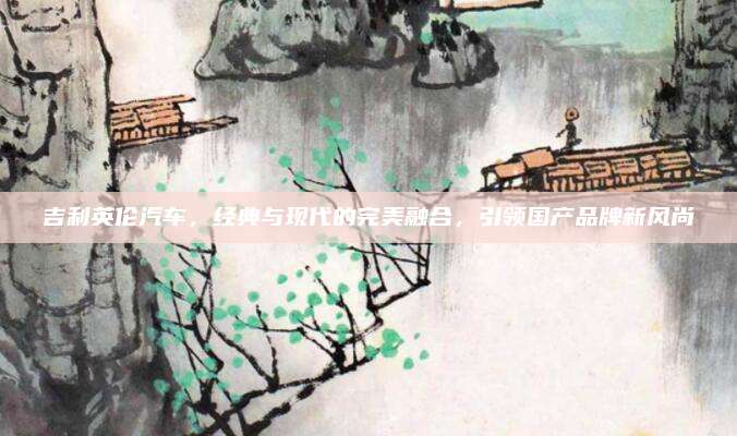 吉利英伦汽车,经典与现代的完美融合,引领国产品牌新风尚