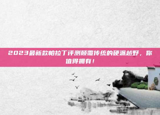 2023最新款帕拉丁评测颠覆传统的硬派越野,你值得拥有!
