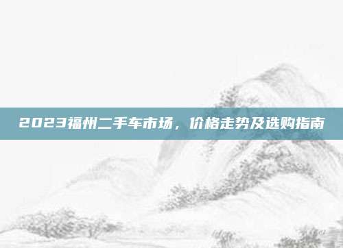2023福州二手车市场,价格走势及选购指南