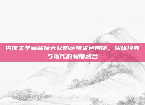 内饰美学新高度大众帕萨特米色内饰,演绎经典与现代的和谐融合