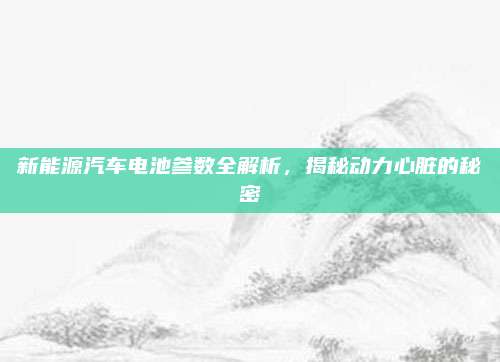新能源汽车电池参数全解析,揭秘动力心脏的秘密