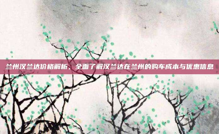 兰州汉兰达价格解析,全面了解汉兰达在兰州的购车成本与优惠信息