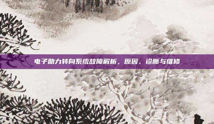电子助力转向系统故障解析,原因、诊断与维修