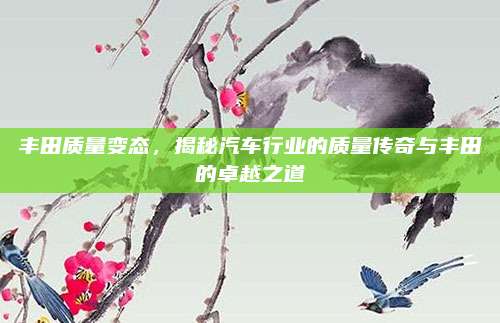 丰田质量变态,揭秘汽车行业的质量传奇与丰田的卓越之道