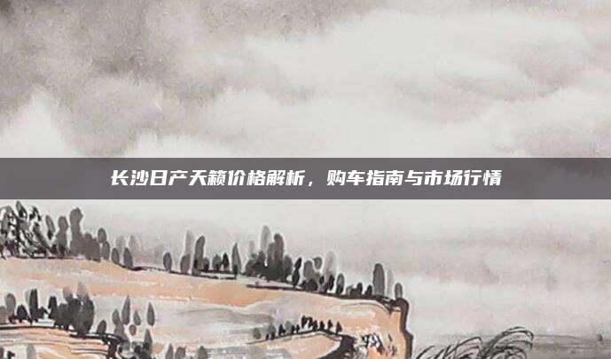 长沙日产天籁价格解析,购车指南与市场行情
