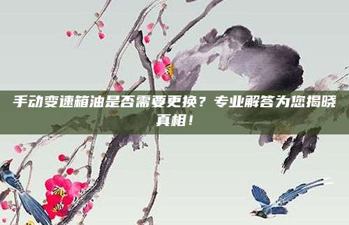 手动变速箱油是否需要更换?专业解答为您揭晓真相!
