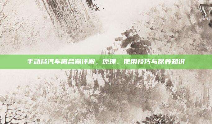 手动档汽车离合器详解,原理、使用技巧与保养知识