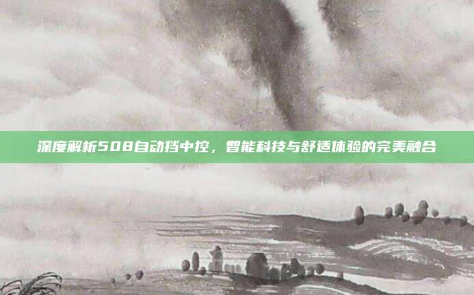 深度解析508自动挡中控,智能科技与舒适体验的完美融合