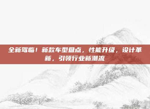 全新驾临!新款车型盘点,性能升级,设计革新,引领行业新潮流