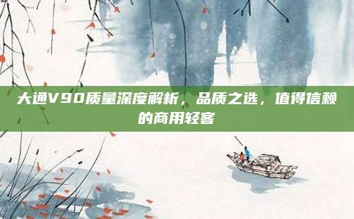 大通V90质量深度解析,品质之选,值得信赖的商用轻客