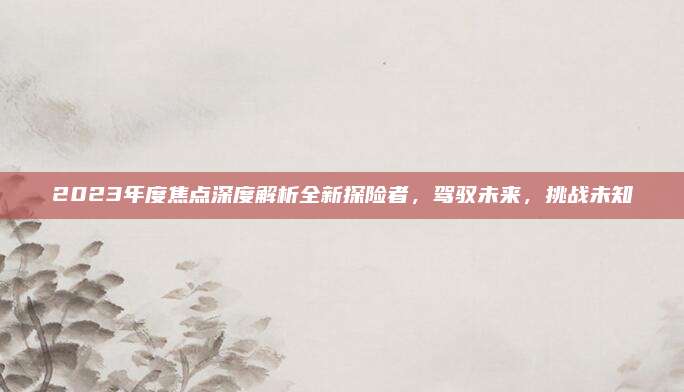 2023年度焦点深度解析全新探险者,驾驭未来,挑战未知