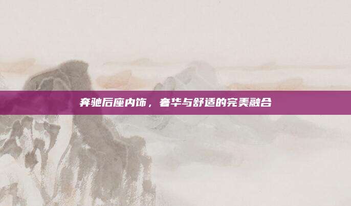 奔驰后座内饰,奢华与舒适的完美融合