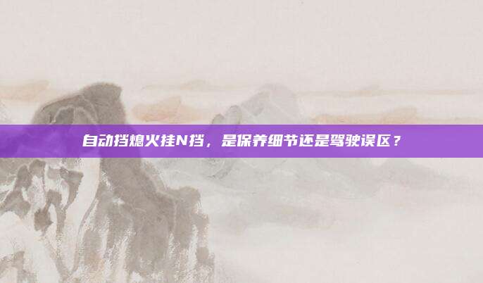自动挡熄火挂N挡,是保养细节还是驾驶误区?