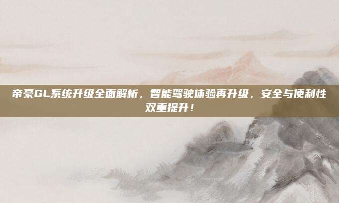 帝豪GL系统升级全面解析，智能驾驶体验再升级，安全与便利性双重提升！