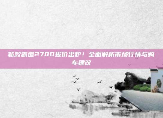 新款霸道2700报价出炉!全面解析市场行情与购车建议