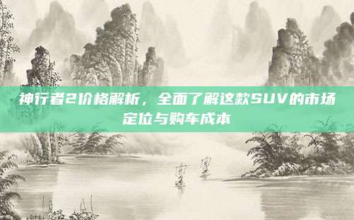 神行者2价格解析,全面了解这款SUV的市场定位与购车成本