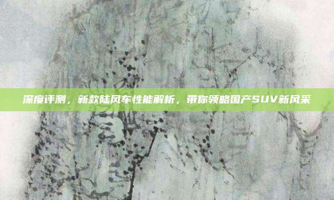深度评测,新款陆风车性能解析,带你领略国产SUV新风采
