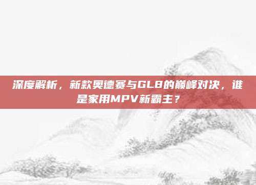 深度解析,新款奥德赛与GL8的巅峰对决,谁是家用MPV新霸主?