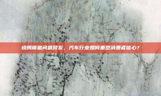 锐腾质量问题频发,汽车行业如何重塑消费者信心?