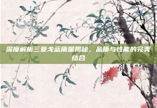 深度解析三菱戈蓝质量揭秘,品质与性能的完美结合