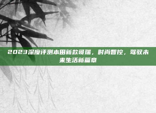 2023深度评测本田新款哥瑞,时尚智控,驾驭未来生活新篇章