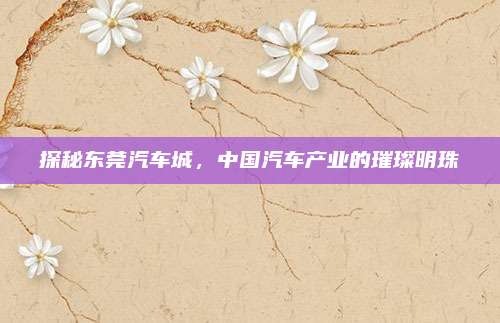 探秘东莞汽车城,中国汽车产业的璀璨明珠