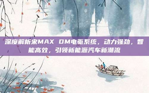 深度解析宋MAX DM电驱系统,动力强劲,智能高效,引领新能源汽车新潮流