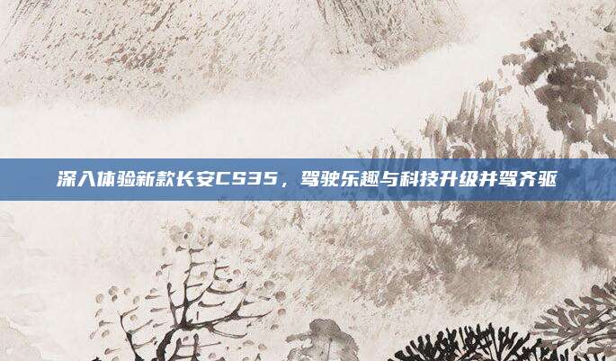 深入体验新款长安CS35,驾驶乐趣与科技升级并驾齐驱