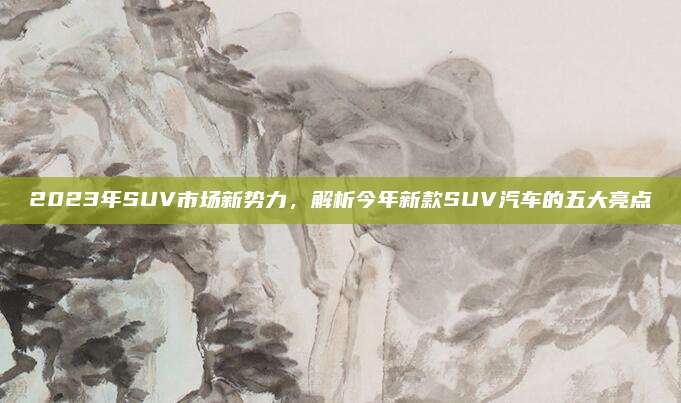 2023年SUV市场新势力,解析今年新款SUV汽车的五大亮点
