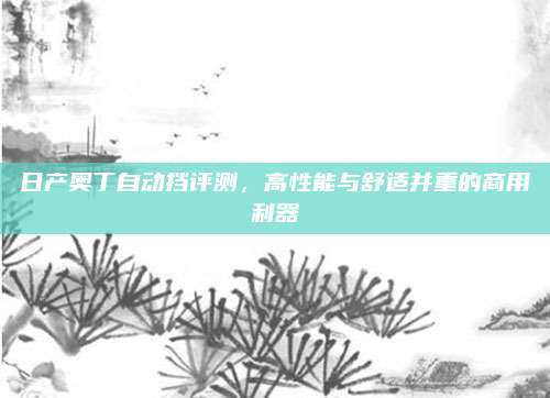 日产奥丁自动挡评测,高性能与舒适并重的商用利器